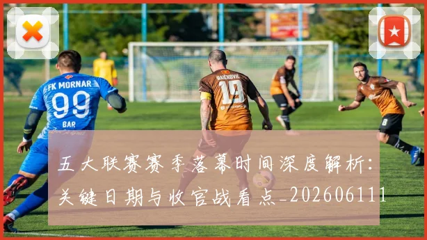 五大联赛赛季落幕时间深度解析:关键日期与收官战看点_20260611141821
