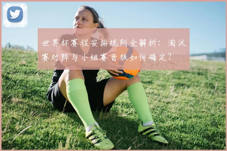 世界杯赛程安排规则全解析：淘汰赛对阵与小组赛晋级如何确定？