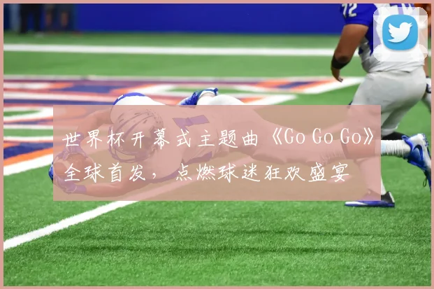 世界杯开幕式主题曲《Go Go Go》全球首发，点燃球迷狂欢盛宴