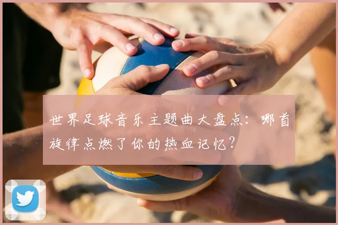 世界足球音乐主题曲大盘点:哪首旋律点燃了你的热血记忆?