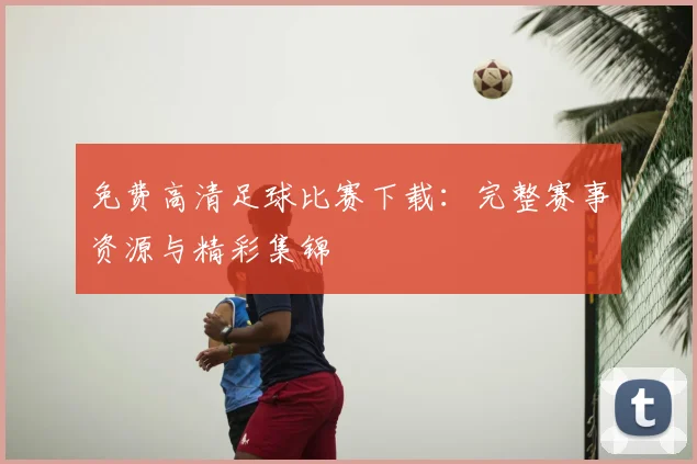 免费高清足球比赛下载：完整赛事资源与精彩集锦