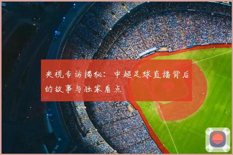 央视专访揭秘：中超足球直播背后的故事与独家看点