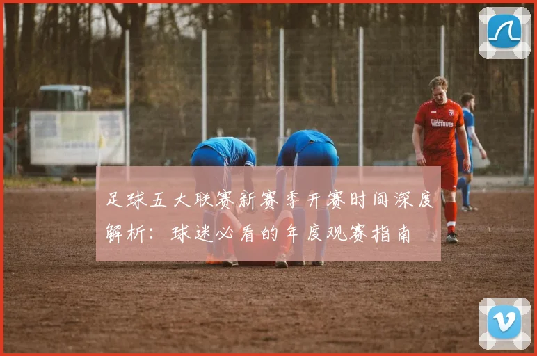 足球五大联赛新赛季开赛时间深度解析:球迷必看的年度观赛指南