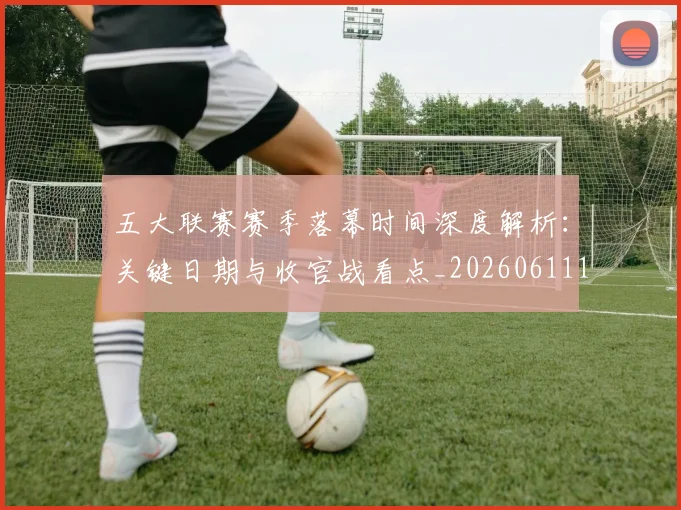 五大联赛赛季落幕时间深度解析：关键日期与收官战看点_20260611141821