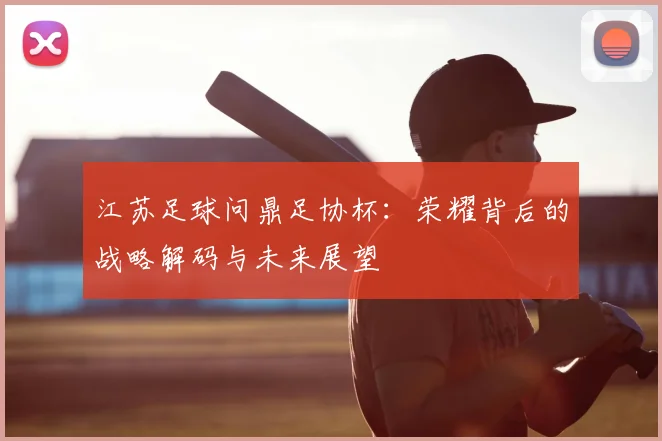 江苏足球问鼎足协杯：荣耀背后的战略解码与未来展望